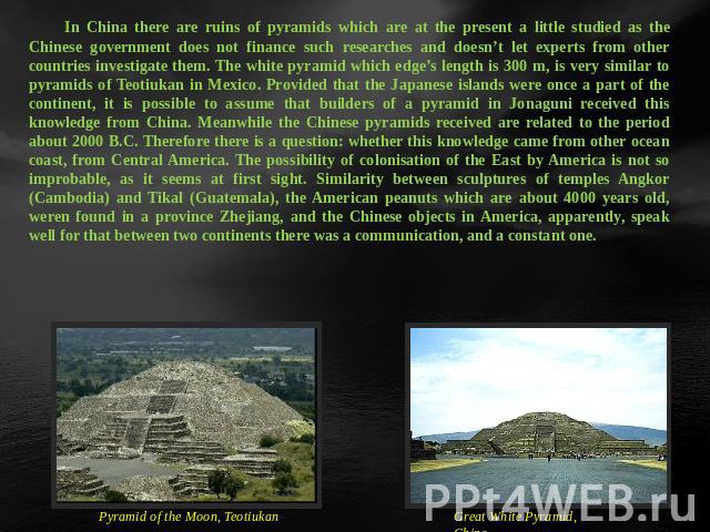 In China there are ruins of pyramids which are at the present a little studied as the Chinese government does not finance such researches and doesn’t let experts from other countries investigate them. The white pyramid which edge’s length is 300 m, …
