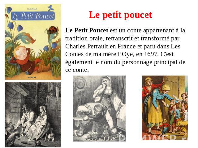 Le petit poucet Le Petit Poucet est un conte appartenant à la tradition orale, retranscrit et transformé par Charles Perrault en France et paru dans Les Contes de ma mère l’Oye, en 1697. C'est également le nom du personnage principal de ce conte.