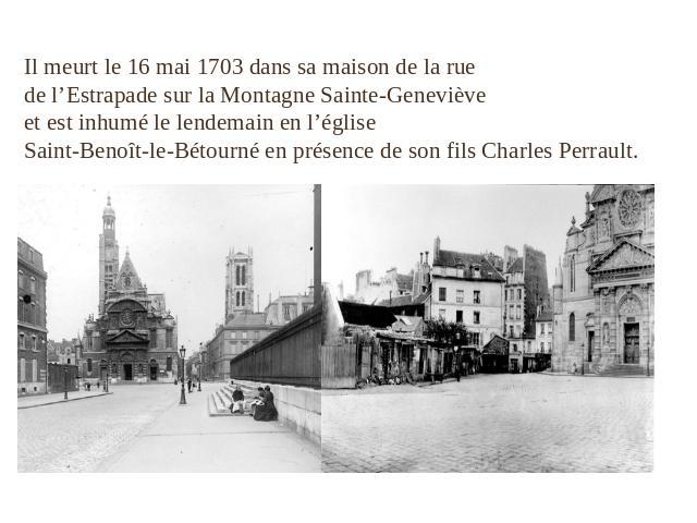 Il meurt le 16 mai 1703 dans sa maison de la rue de l’Estrapade sur la Montagne Sainte-Geneviève et est inhumé le lendemain en l’église Saint-Benoît-le-Bétourné en présence de son fils Charles Perrault.