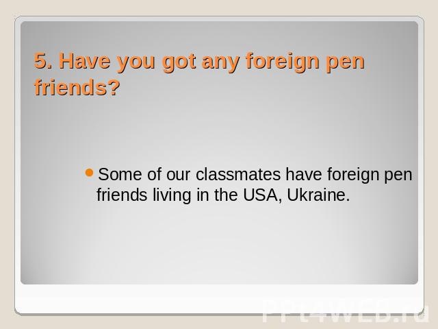 5. Have you got any foreign pen friends? Some of our classmates have foreign pen friends living in the USA, Ukraine.