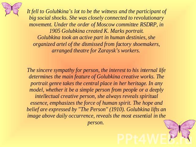 It fell to Golubkina’s lot to be the witness and the participant of big social shocks. She was closely connected to revolutionary movement. Under the order of Moscow committee RSDRP, in 1905 Golubkina created K. Marks portrait.Golubkina took an acti…