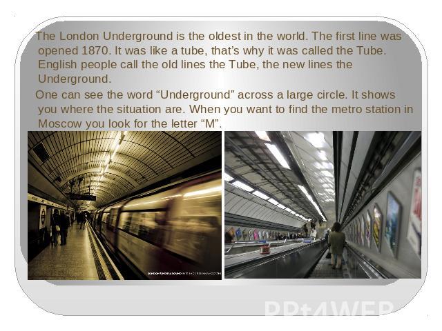 The London Underground is the oldest in the world. The first line was opened 1870. It was like a tube, that’s why it was called the Tube. English people call the old lines the Tube, the new lines the Underground. One can see the word “Underground” a…