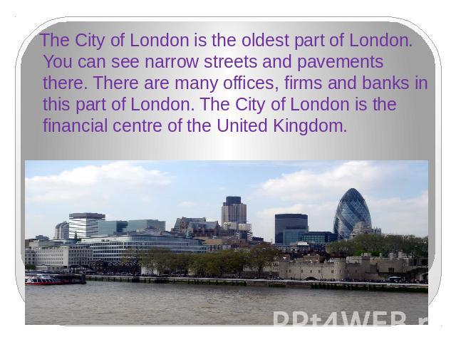 The City of London is the oldest part of London. You can see narrow streets and pavements there. There are many offices, firms and banks in this part of London. The City of London is the financial centre of the United Kingdom.