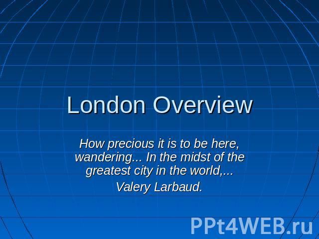 London Overview How precious it is to be here, wandering... In the midst of the greatest city in the world,...Valery Larbaud.
