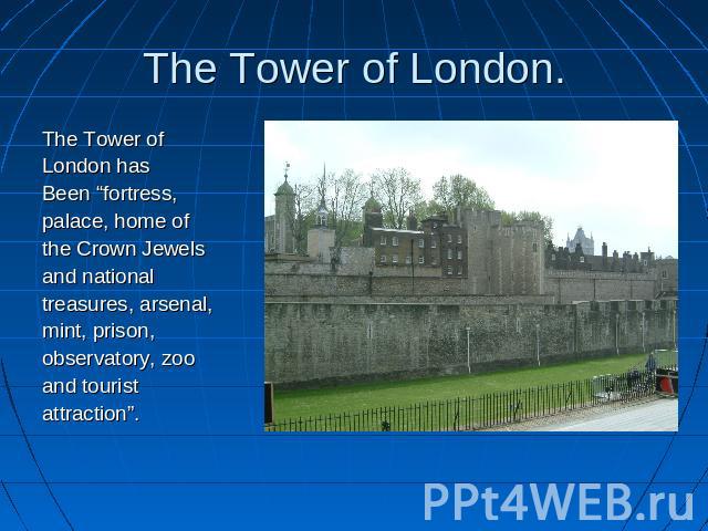 The Tower of London. The Tower ofLondon hasBeen “fortress,palace, home ofthe Crown Jewelsand national treasures, arsenal,mint, prison,observatory, zooand touristattraction”.