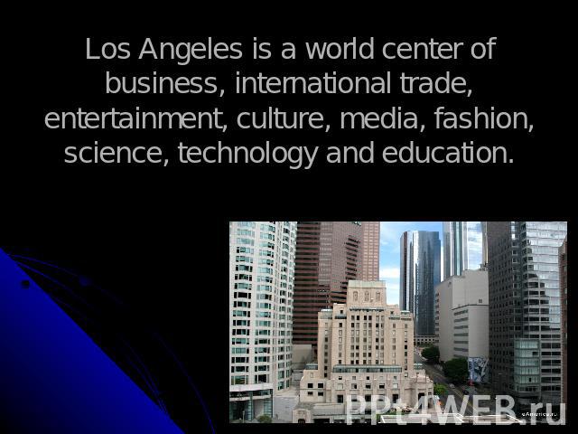 Los Angeles is a world center of business, international trade, entertainment, culture, media, fashion, science, technology and education.