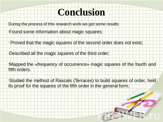 Conclusion During the process of this research work we got some results:Found some information about magic squares; Proved that the magic squares of the second order does not exist;Described all the magic squares of the third order;Mapped the «frequ…