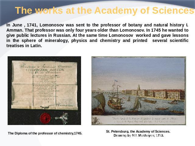 The works at the Academy of Sciences In June , 1741, Lomonosov was sent to the professor of botany and natural history I. Amman. That professor was only four years older than Lomonosov. In 1745 he wanted to give public lectures in Russian. At the sa…