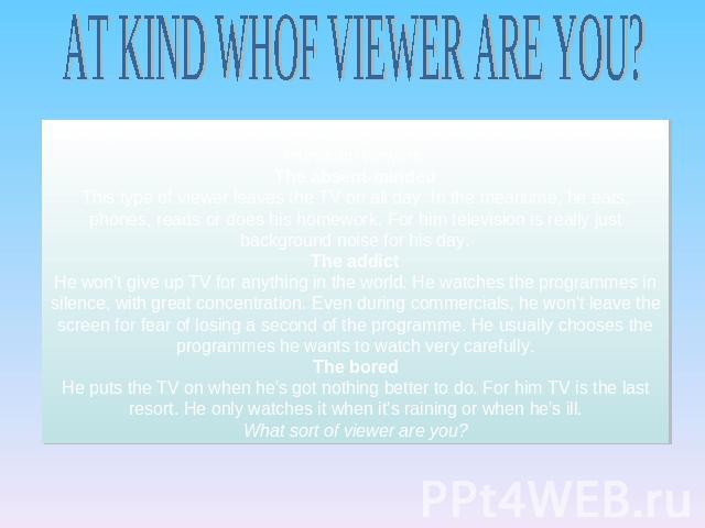 AT KIND WHOF VIEWER ARE YOU? Everyone has a different way of using television. Here are some types of television viewers.The absent-mindedThis type of viewer leaves the TV on all day. In the meantime, he eats, phones, reads or does his homework. For…