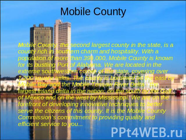 Mobile County Mobile County, the second largest county in the state, is a county rich in southern charm and hospitality. With a population of more than 399,000, Mobile County is known for its bustling Port of Alabama. We are located in the extreme s…