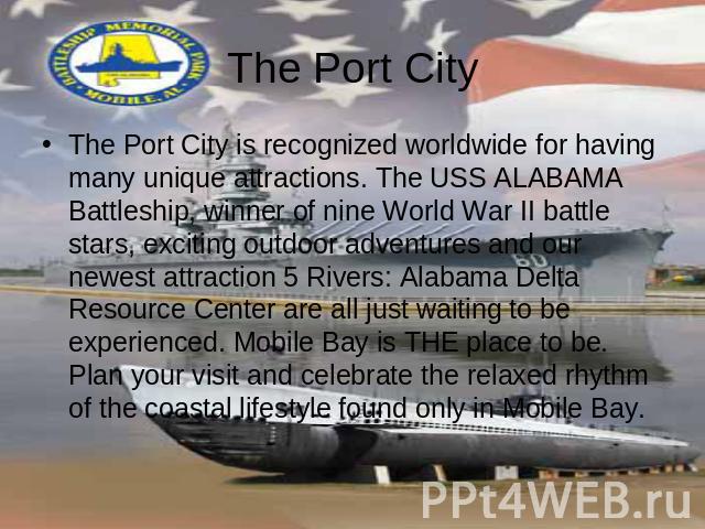 The Port City The Port City is recognized worldwide for having many unique attractions. The USS ALABAMA Battleship, winner of nine World War II battle stars, exciting outdoor adventures and our newest attraction 5 Rivers: Alabama Delta Resource Cent…
