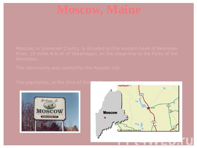 Moscow, Maine Moscow, in Somerset County, is situated on the eastern bank of Kennebec River, 25 miles N.N.W. of Skowhegan, on the stage-line to the Forks of the Kennebec. The community was named for the Russian cityThe population, at the time of the…