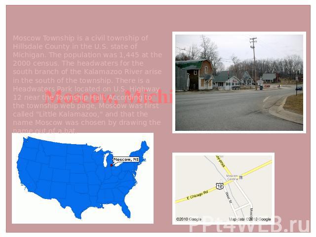 Moscow, Michigan, MI Moscow Township is a civil township of Hillsdale County in the U.S. state of Michigan. The population was 1,445 at the 2000 census. The headwaters for the south branch of the Kalamazoo River arise in the south of the township. T…