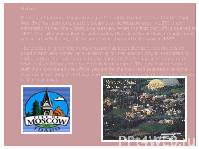 HistoryMiners and farmers began arriving in the northern Idaho area after the Civil War. The first permanent settlers came to the Moscow area in 1871, they informally named the vicinity Hog Heaven. When the first post office opened in 1872, the town…