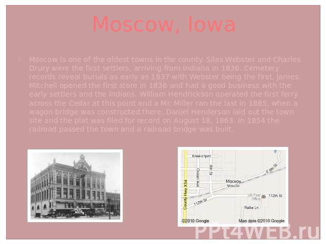 Moscow, Iowa Moscow is one of the oldest towns in the county. Silas Webster and Charles Drury were the first settlers, arriving from Indiana in 1836. Cemetery records reveal burials as early as 1837 with Webster being the first. James Mitchell opene…