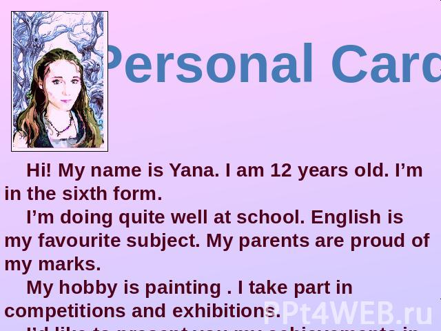 Personal Card Hi! My name is Yana. I am 12 years old. I’m in the sixth form. I’m doing quite well at school. English is my favourite subject. My parents are proud of my marks. My hobby is painting . I take part in competitions and exhibitions. I’d l…