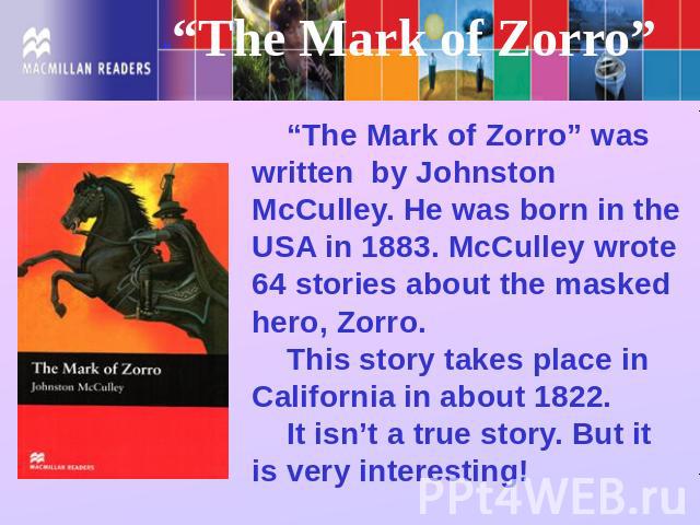 ““The Mark of Zorro” “The Mark of Zorro” was written by Johnston McCulley. He was born in the USA in 1883. McCulley wrote 64 stories about the masked hero, Zorro. This story takes place in California in about 1822. It isn’t a true story. But it is v…