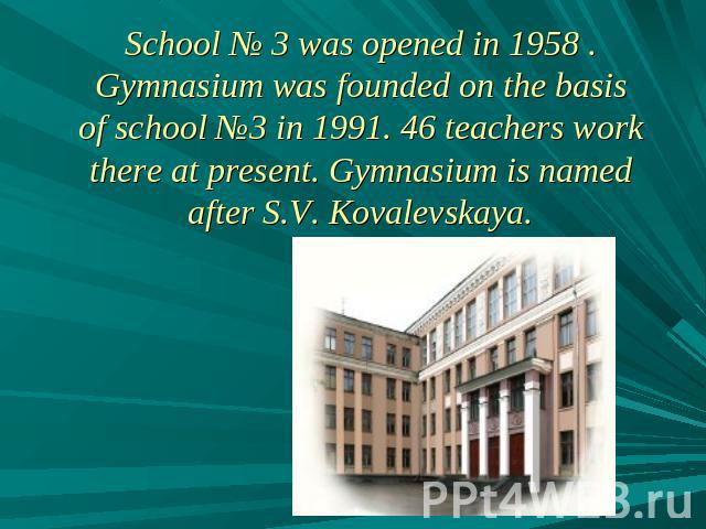 School № 3 was opened in 1958 . Gymnasium was founded on the basis of school №3 in 1991. 46 teachers work there at present. Gymnasium is named after S.V. Kovalevskaya.