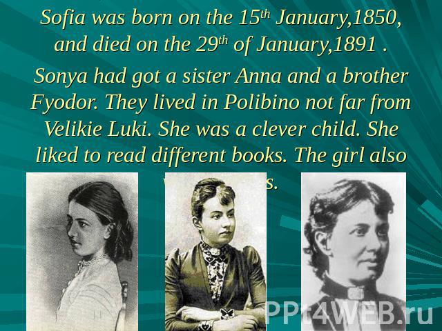 Sofia was born on the 15th January,1850, and died on the 29th of January,1891 .Sonya had got a sister Anna and a brother Fyodor. They lived in Polibino not far from Velikie Luki. She was a clever child. She liked to read different books. The girl al…