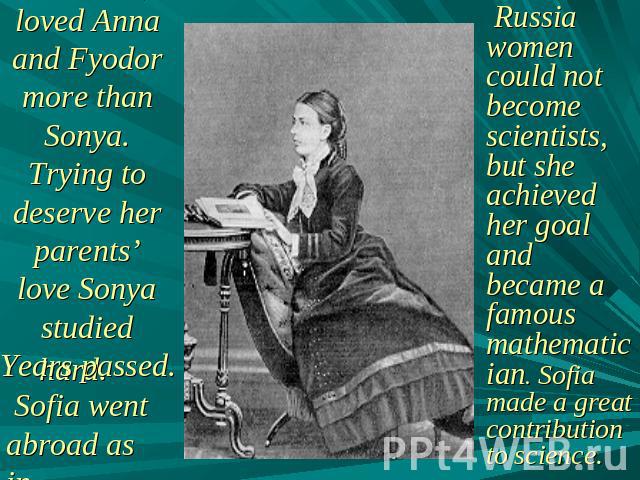 Her parents loved Anna and Fyodor more than Sonya. Trying to deserve her parents’ love Sonya studied hard. Sofia went abroad as in Russia women could not become scientists, but she achieved her goal and became a famous mathematician. Sofia made a gr…