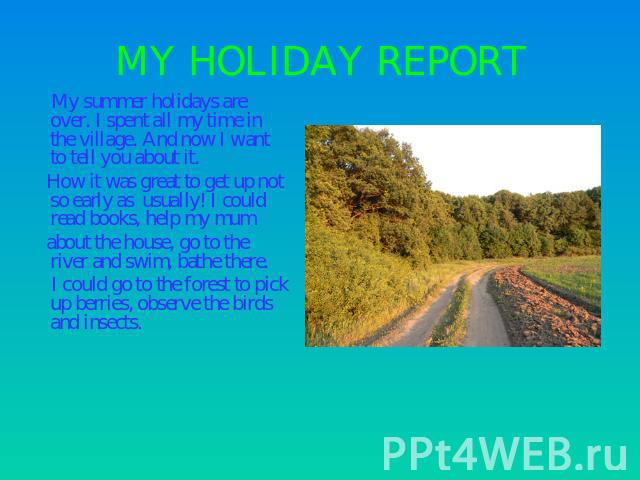 MY HOLIDAY REPORT My summer holidays are over. I spent all my time in the village. And now I want to tell you about it. How it was great to get up not so early as usually! I could read books, help my mum about the house, go to the river and swim, ba…