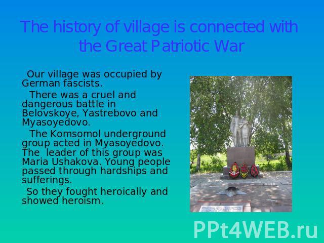 The history of village is connected with the Great Patriotic War Our village was occupied by German fascists. There was a cruel and dangerous battle in Belovskoye, Yastrebovo and Myasoyedovo. The Komsomol underground group acted in Myasoyedovo. The …