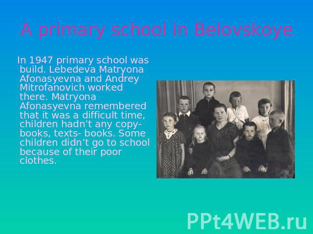 A primary school in Belovskoye In 1947 primary school was build. Lebedeva Matryona Afonasyevna and Andrey Mitrofanovich worked there. Matryona Afonasyevna remembered that it was a difficult time, children hadn’t any copy- books, texts- books. Some c…