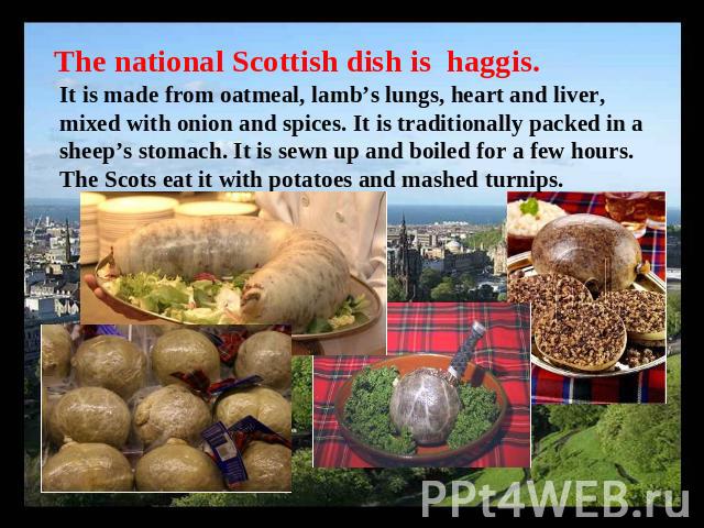 The national Scottish dish is haggis. It is made from oatmeal, lamb’s lungs, heart and liver, mixed with onion and spices. It is traditionally packed in a sheep’s stomach. It is sewn up and boiled for a few hours. The Scots eat it with potatoes and …