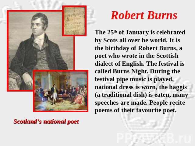 Robert Burns The 25th of January is celebrated by Scots all over he world. It is the birthday of Robert Burns, a poet who wrote in the Scottish dialect of English. The festival is called Burns Night. During the festival pipe music is played, nationa…