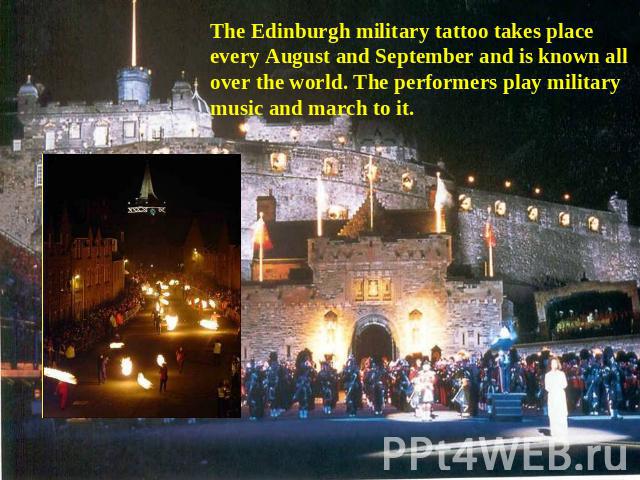 The Edinburgh military tattoo takes place every August and September and is known all over the world. The performers play military music and march to it.