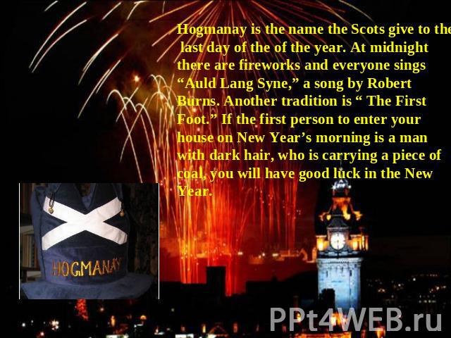 Hogmanay is the name the Scots give to the last day of the of the year. At midnight there are fireworks and everyone sings “Auld Lang Syne,” a song by Robert Burns. Another tradition is “ The First Foot.” If the first person to enter your house on N…