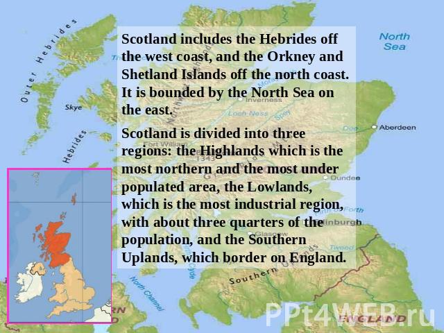 Scotland includes the Hebrides off the west coast, and the Orkney and Shetland Islands off the north coast. It is bounded by the North Sea on the east. Scotland is divided into three regions: the Highlands which is the most northern and the most und…