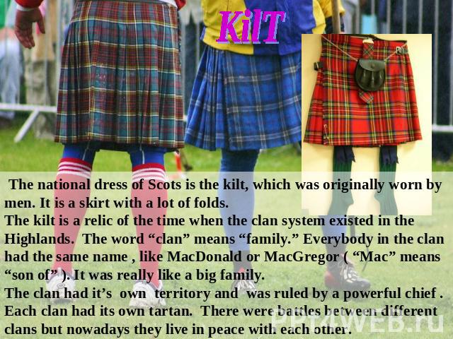 The national dress of Scots is the kilt, which was originally worn by men. It is a skirt with a lot of folds. The kilt is a relic of the time when the clan system existed in the Highlands. The word “clan” means “family.” Everybody in the clan had th…