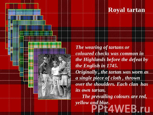 Royal tartan The wearing of tartans or coloured checks was common in the Highlands before the defeat by the English in 1745. Originally , the tartan was worn as a single piece of cloth , thrown over the shoulders. Each clan has its own tartan. The p…