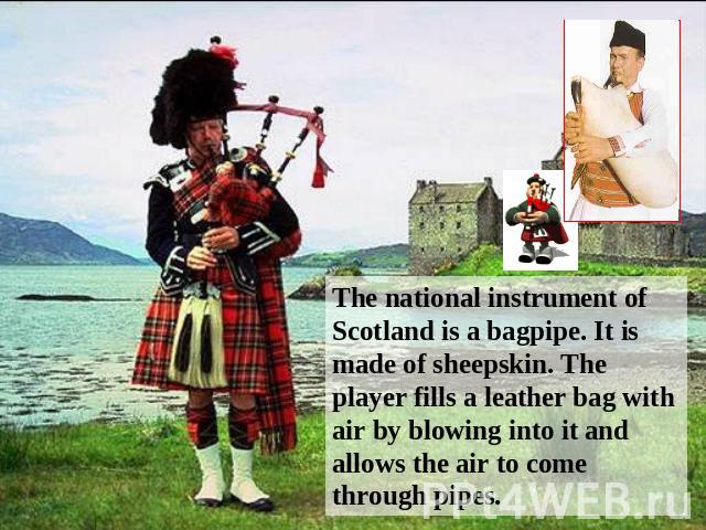 The national instrument of Scotland is a bagpipe. It is made of sheepskin. The player fills a leather bag with air by blowing into it and allows the air to come through pipes.