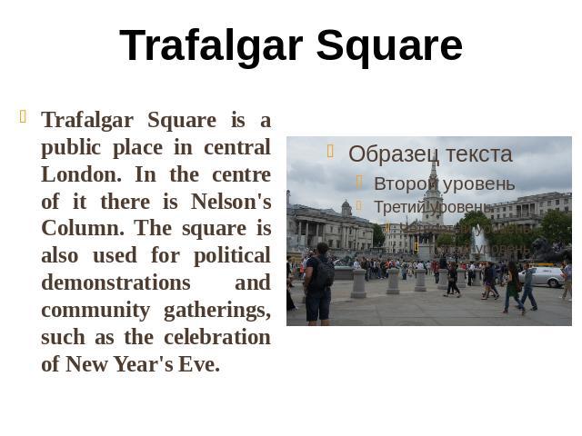 Trafalgar Square Trafalgar Square is a public place in central London. In the centre of it there is Nelson's Column. The square is also used for political demonstrations and community gatherings, such as the celebration of New Year's Eve.
