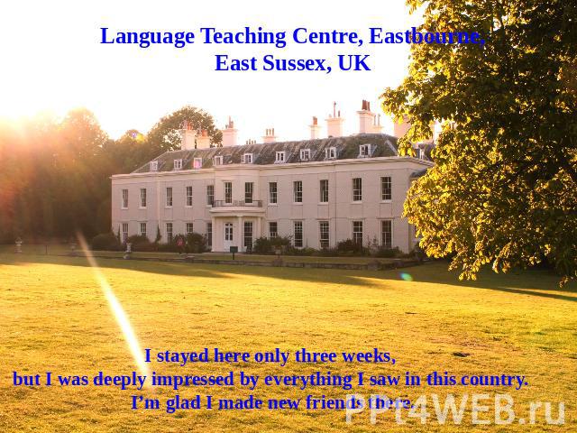 Language Teaching Centre, Eastbourne, East Sussex, UK I stayed here only three weeks, but I was deeply impressed by everything I saw in this country. I’m glad I made new friends there.