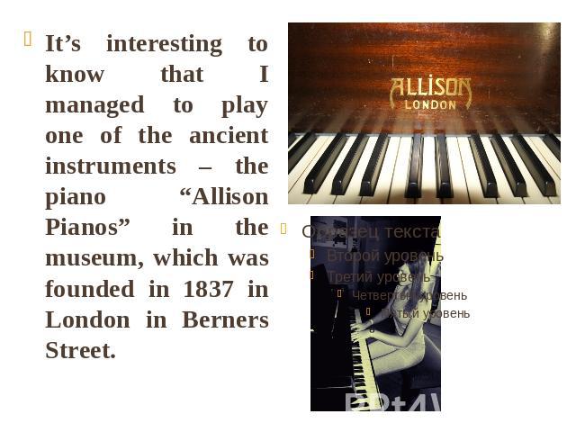 It’s interesting to know that I managed to play one of the ancient instruments – the piano “Allison Pianos” in the museum, which was founded in 1837 in London in Berners Street.