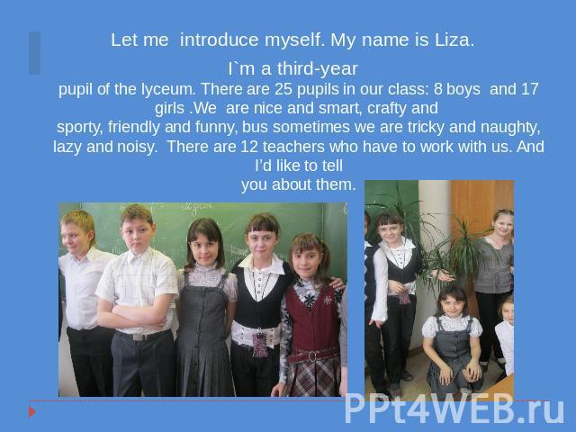 Let me introduce myself. My name is Liza. I`m a third-yearpupil of the lyceum. There are 25 pupils in our class: 8 boys and 17 girls .We are nice and smart, crafty and sporty, friendly and funny, bus sometimes we are tricky and naughty, lazy and noi…