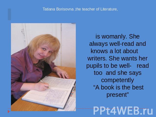 Tatiana Borisovna ,the teacher of Literature, is womanly. She always well-read and knows a lot about writers. She wants her pupils to be well- read too and she says competently “A book is the best present”