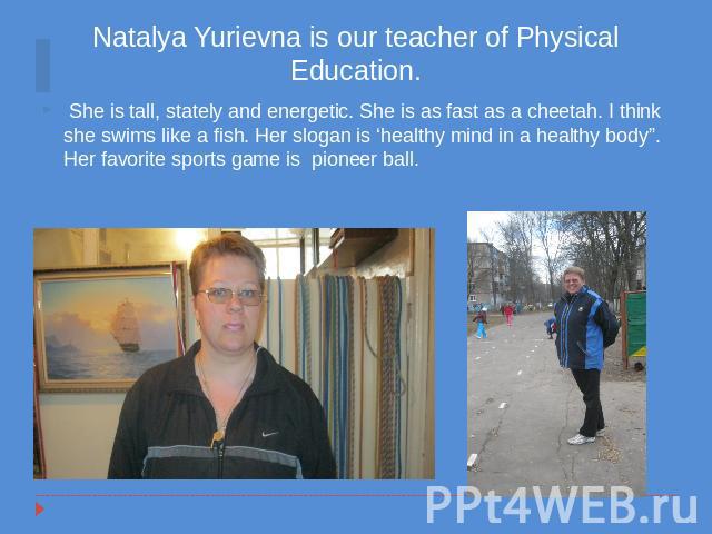 Natalya Yurievna is our teacher of Physical Education. She is tall, stately and energetic. She is as fast as a cheetah. I think she swims like a fish. Her slogan is ‘healthy mind in a healthy body”. Her favorite sports game is pioneer ball.