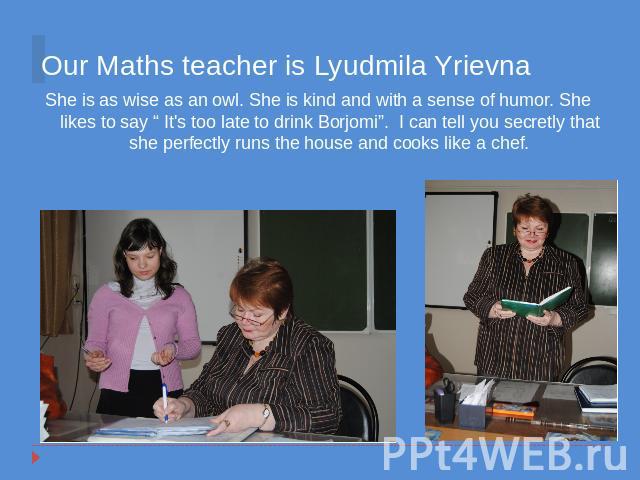 Our Maths teacher is Lyudmila Yrievna She is as wise as an owl. She is kind and with a sense of humor. She likes to say “ It's too late to drink Borjomi”. I can tell you secretly that she perfectly runs the house and cooks like a chef.