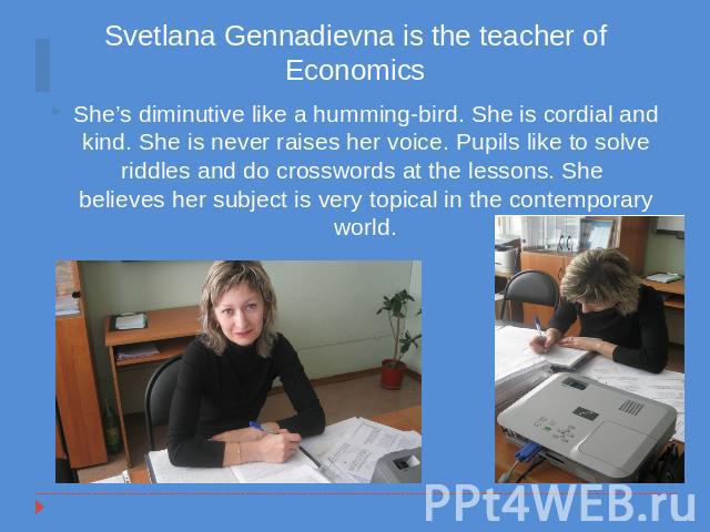 Svetlana Gennadievna is the teacher of Economics She’s diminutive like a humming-bird. She is cordial and kind. She is never raises her voice. Pupils like to solve riddles and do crosswords at the lessons. She believes her subject is very topical in…