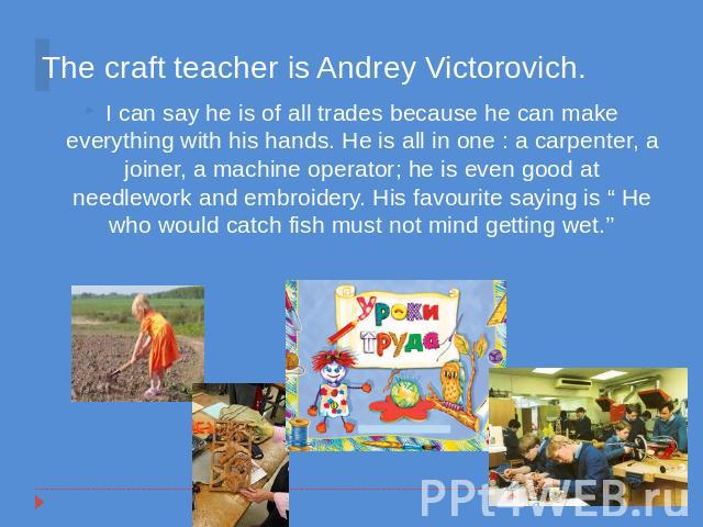 The craft teacher is Andrey Victorovich. I can say he is of all trades because he can make everything with his hands. He is all in one : a carpenter, a joiner, a machine operator; he is even good at needlework and embroidery. His favourite saying is…