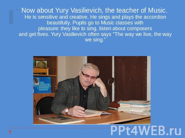 Now about Yury Vasilievich, the teacher of Music. He is sensitive and creative. He sings and plays the accordion beautifully. Pupils go to Music classes withpleasure: they like to sing, listen about composersand get fives. Yury Vasilievich often say…