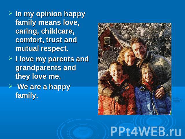 In my opinion happy family means love, caring, childcare, comfort, trust and mutual respect.I love my parents and grandparents and they love me. We are a happy family.