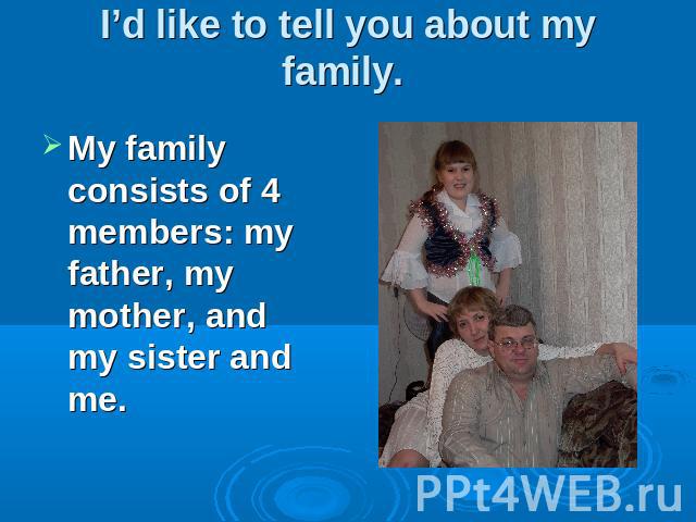 I’d like to tell you about my family. My family consists of 4 members: my father, my mother, and my sister and me.