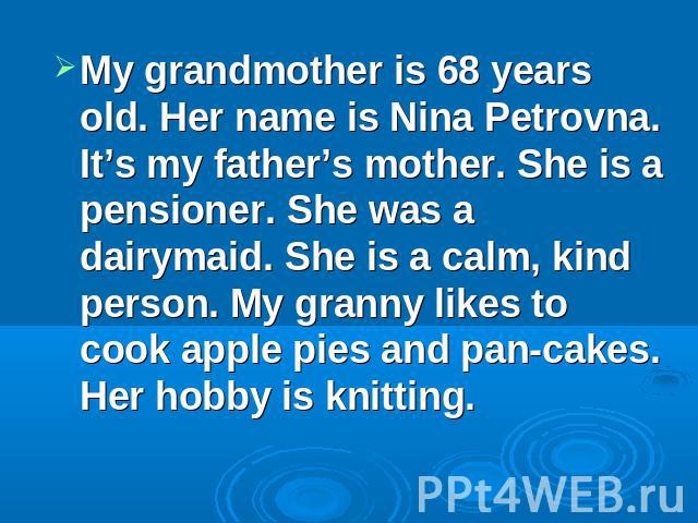 My grandmother is 68 years old. Her name is Nina Petrovna. It’s my father’s mother. She is a pensioner. She was a dairymaid. She is a calm, kind person. My granny likes to cook apple pies and pan-cakes. Her hobby is knitting.