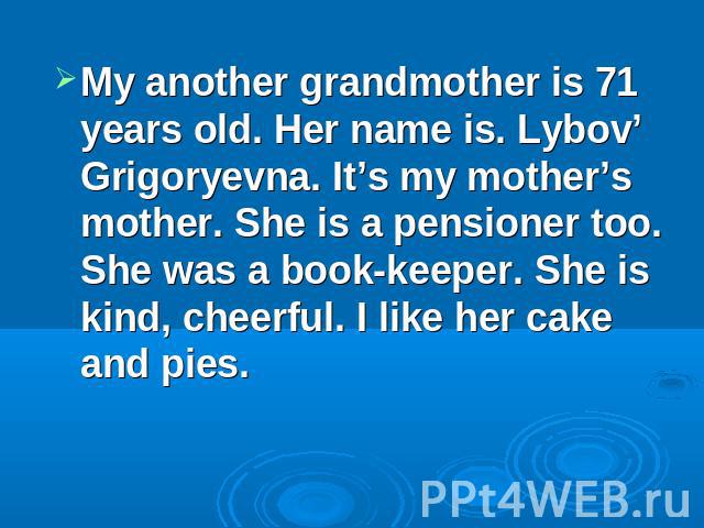 My another grandmother is 71 years old. Her name is. Lybov’ Grigoryevna. It’s my mother’s mother. She is a pensioner too. She was a book-keeper. She is kind, cheerful. I like her cake and pies.