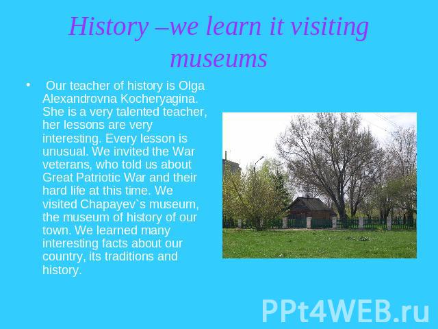 History –we learn it visiting museums Our teacher of history is Olga Alexandrovna Kocheryagina. She is a very talented teacher, her lessons are very interesting. Every lesson is unusual. We invited the War veterans, who told us about Great Patriotic…